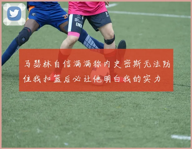 马瑟林自信满满称内史密斯无法防住我扣篮后必让他明白我的实力