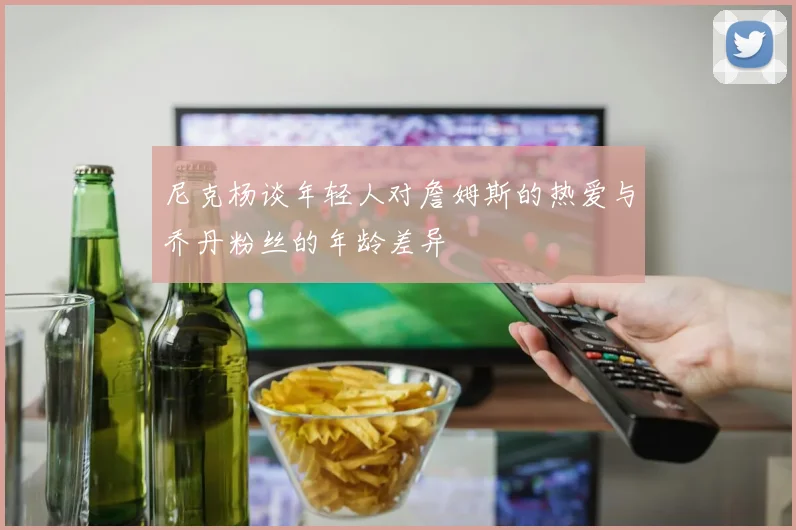 尼克杨谈年轻人对詹姆斯的热爱与乔丹粉丝的年龄差异