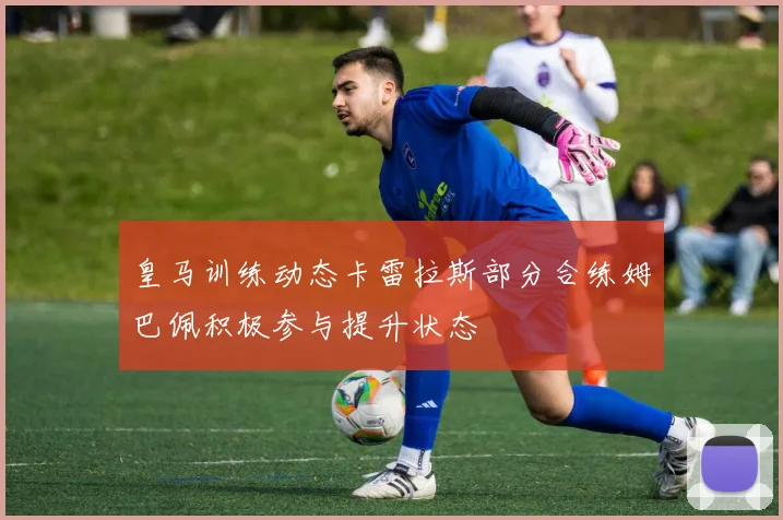 皇马训练动态卡雷拉斯部分合练姆巴佩积极参与提升状态