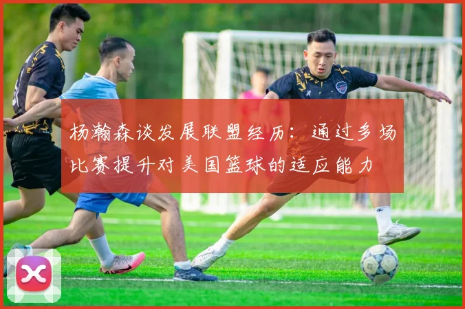 杨瀚森谈发展联盟经历：通过多场比赛提升对美国篮球的适应能力