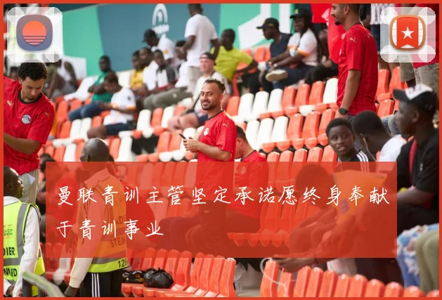 曼联青训主管坚定承诺愿终身奉献于青训事业