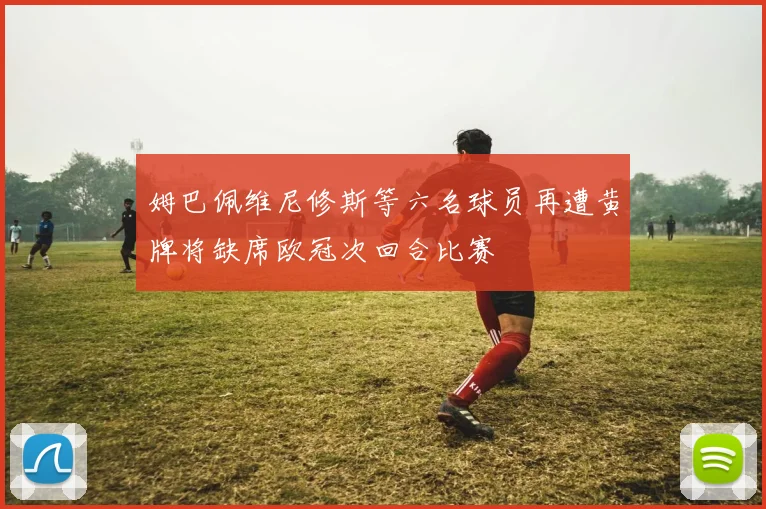 姆巴佩维尼修斯等六名球员再遭黄牌将缺席欧冠次回合比赛