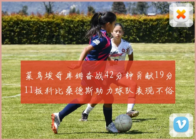 菜鸟埃奇库姆奋战42分钟贡献19分11板科比桑德斯助力球队表现不俗