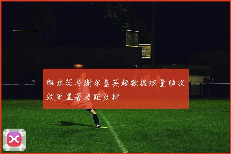 维尔茨与谢尔基英超数据较量助攻效率显著差距分析