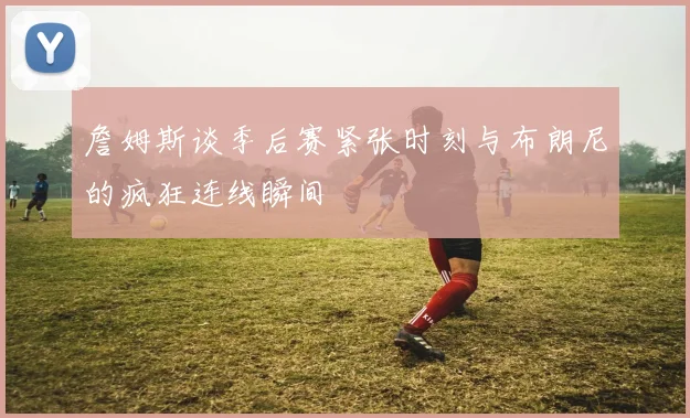 詹姆斯谈季后赛紧张时刻与布朗尼的疯狂连线瞬间