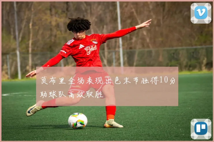 莫布里全场表现出色末节独得10分助球队高效取胜