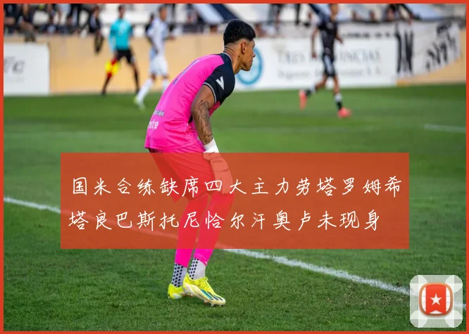 国米合练缺席四大主力劳塔罗姆希塔良巴斯托尼恰尔汗奥卢未现身