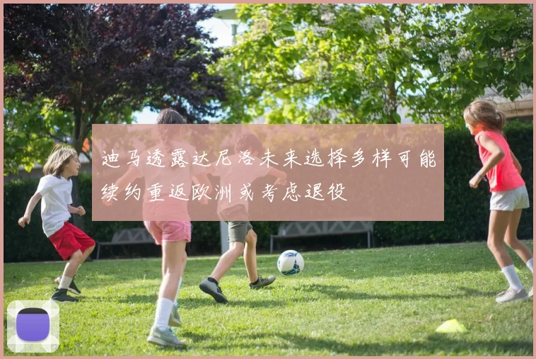 迪马透露达尼洛未来选择多样可能续约重返欧洲或考虑退役
