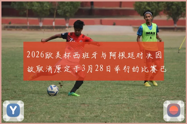 2026欧美杯西班牙与阿根廷对决因故取消原定于3月28日举行的比赛已被取消