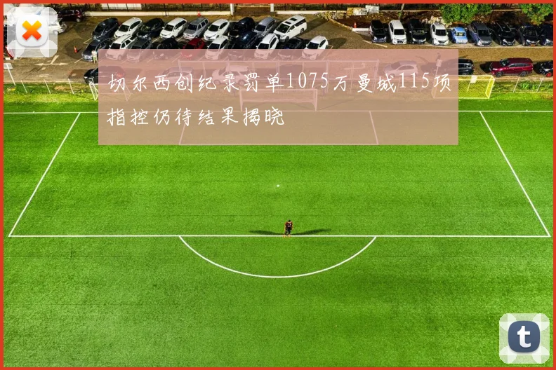 切尔西创纪录罚单1075万曼城115项指控仍待结果揭晓