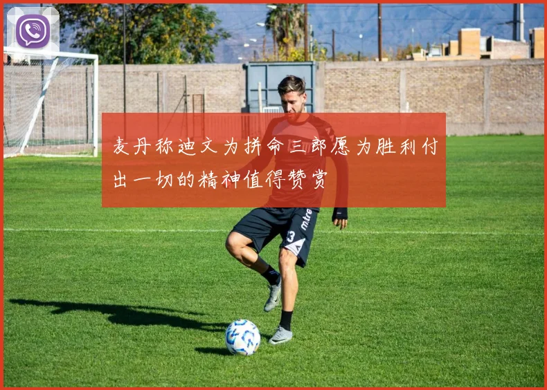 麦丹称迪文为拼命三郎愿为胜利付出一切的精神值得赞赏