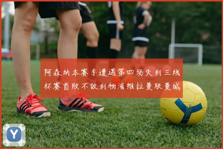 阿森纳本赛季遭遇第四场失利三线杯赛首败不敌利物浦维拉曼联曼城