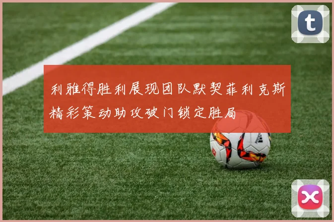 利雅得胜利展现团队默契菲利克斯精彩策动助攻破门锁定胜局