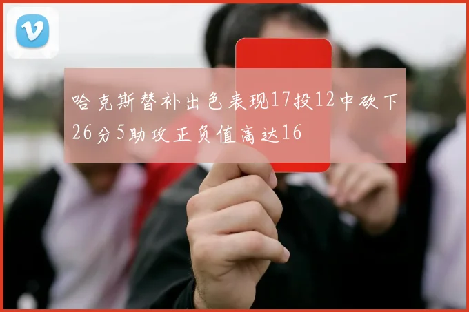哈克斯替补出色表现17投12中砍下26分5助攻正负值高达16