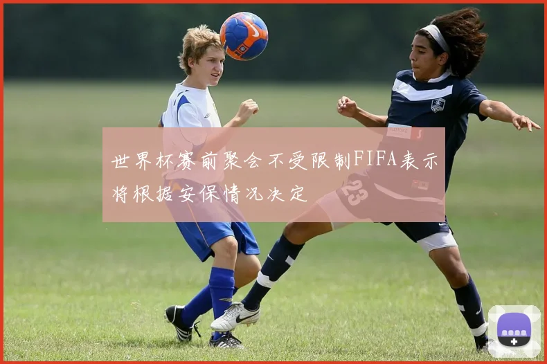 世界杯赛前聚会不受限制FIFA表示将根据安保情况决定