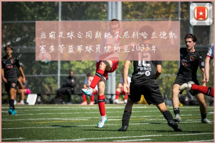 当前足球合同新纪录尼科哈兰德凯塞多等蓝军球员续约至2033年