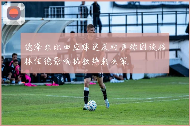 德泽尔比回应球迷反对声称因谈格林伍德影响执教热刺决策