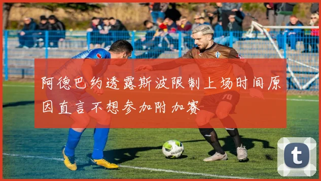 阿德巴约透露斯波限制上场时间原因直言不想参加附加赛