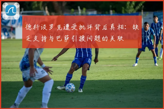 德科谈罗克遭受批评背后真相：缺乏支持与巴萨引援问题的关联