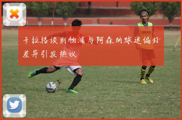 卡拉格谈利物浦与阿森纳球迷偏好差异引发热议