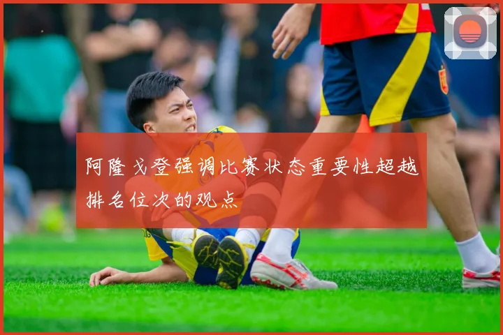 阿隆戈登强调比赛状态重要性超越排名位次的观点