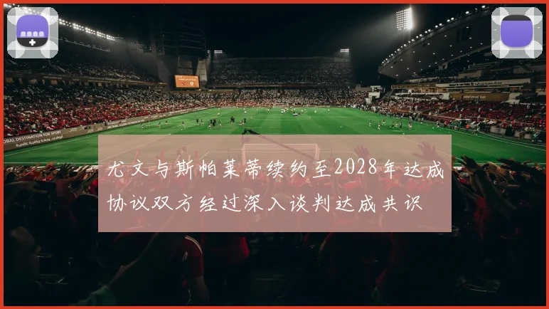 尤文与斯帕莱蒂续约至2028年达成协议双方经过深入谈判达成共识